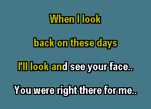 When I look

back on these days

I'll look and see your face..

You were right there for me..