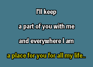 I'll keep
a part of you with me

and everywhere I am

a place for you for all my life..