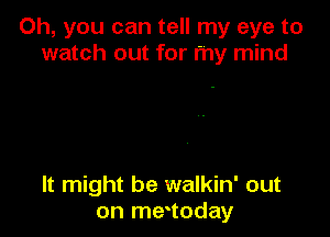 Oh, you can tell my eye to
watch out for my mind

It might be walkin' out
on metoday
