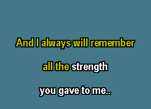 And I always will remember

all the strength

you gave to me..