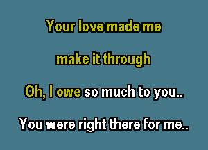 Your love made me

make it through

Oh, I owe so much to you..

You were right there for me..