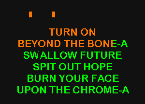 TURN ON
BEYOND THE BONE-A
SWALLOW FUTURE
SPIT OUT HOPE
BURN YOUR FACE
UPON THECHROME-A