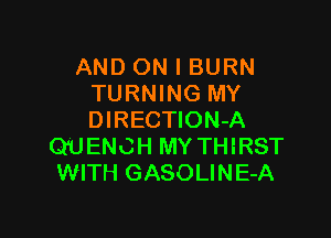 AND ON I BURN
TURNING MY

DIRECTION-A
QUENCH MY THIRST
WITH GASOLINE-A