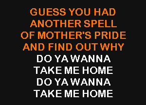 GUESS YOU HAD
ANOTHER SPELL
OF MOTHER'S PRIDE
AND FIND OUTWHY
DO YAWANNA
TAKE ME HOME

DO YA WANNA
TAKE ME HOME l