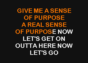 GIVE ME A SENSE
OF PURPOSE
A REAL SENSE
OF PURPOSE NOW
LET'S GET ON
OUTTA HERE NOW

LET'S GO l