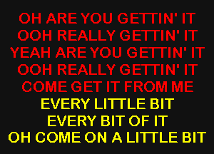 EVERY LITTLE BIT

EVERY BIT OF IT
0H COME ON A LITTLE BIT