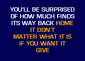 YOU'LL BE SURPRISED
OF HOW MUCH FINDS
ITS WAY BACK HOME
IT DON'T
MATTER WHAT IT IS
IF YOU WANT IT
GIVE
