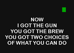 NOW
I GOT THE GUN
YOU GOT THE BREW

YOU GOT TWO CHOICES
OF WHAT YOU CAN DO