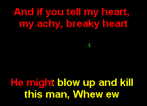 And if you tell my heart,
my achy, breaky heart

1

He might blow up and kill
this man, Whew ew