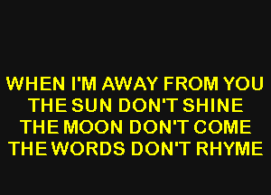 WHEN I'M AWAY FROM YOU
THE SUN DON'T SHINE
THE MOON DON'T COME
THEWORDS DON'T RHYME