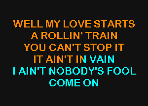 WELL MY LOVE STARTS
A ROLLIN' TRAIN
YOU CAN'T STOP IT
IT AIN'T IN VAIN
I AIN'T NOBODY'S FOOL
COME ON