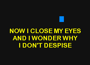 NOW I CLOSE MY EYES

AND IWONDER WHY
I DON'T DESPISE