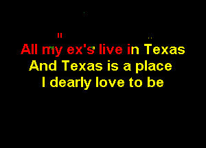 ll ..
All my ex's live in Texas
And Texas is a place

I dearly love to be
