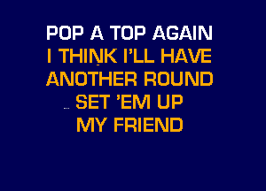 POP A TOP AGAIN
I THINK I'LL HAVE
ANOTHER ROUND

. SET 'EM UP
MY FRIEND