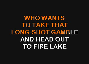 WHO WANTS
TO TAKE THAT

LONG-SHOT GAMBLE
AND HEAD OUT
TO FIRE LAKE