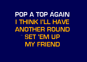 POP A TOP AGAIN
I THINK I'LL HAVE
ANOTHER ROUND

SET 'EM UP
MY FRIEND
