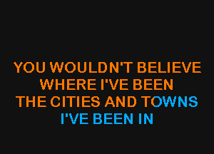 YOU WOULDN'T BELIEVE
WHERE I'VE BEEN
THE CITIES AND TOWNS
I'VE BEEN IN