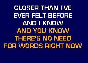 CLOSER THAN I'VE
EVER FELT BEFORE
AND I KNOW
AND YOU KNOW
THERE'S NO NEED
FOR WORDS RIGHT NOW