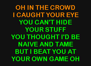 OH IN THE CROWD
ICAUGHT YOUR EYE
YOU CAN'T HIDE
YOUR STUFF
YOU THOUGHT I'D BE
NAIVE AND TAME

BUTI BEAT YOU AT
YOUR OWN GAME OH I