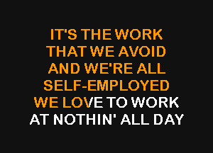 IT'S THEWORK
THATWE AVOID
AND WE'RE ALL
SELF-EMPLOYED

WE LOVE TO WORK

AT NOTHIN' ALL DAY I