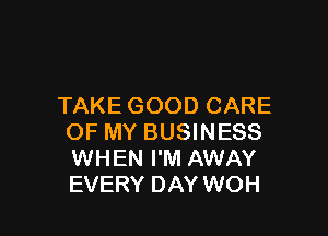 TAKE GOOD CARE

OF MY BUSINESS
WHEN I'M AWAY
EVERY DAY WOH