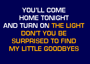 YOU'LL COME
HOME TONIGHT
AND TURN ON THE LIGHT
DON'T YOU BE
SURPRISED TO FIND
MY LITI'LE GOODBYES