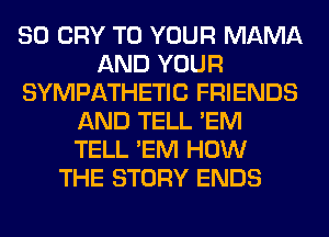 SO CRY TO YOUR MAMA
AND YOUR
SYMPATHETIC FRIENDS
AND TELL 'EM
TELL 'EM HOW
THE STORY ENDS