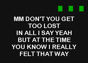 MM DON'T YOU GET
TOO LOST
IN ALL I SAY YEAH
BUT AT THETIME
YOU KNOW I REALLY
FELT THAT WAY