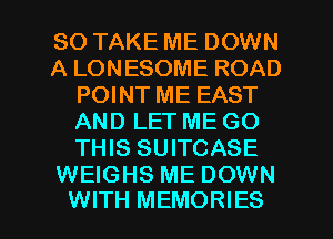 SO TAKE ME DOWN
A LONESOME ROAD
POINT ME EAST
AND LET ME GO
THIS SUITCASE

WEIGHS ME DOWN
WITH MEMORIES