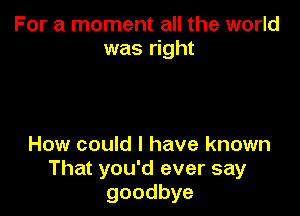 For a moment all the world
was right

How could I have known
That you'd ever say
goodbye