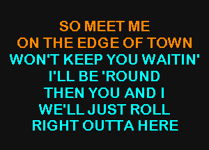 SO MEET ME
ON THE EDGE OF TOWN
WON'T KEEP YOU WAITIN'
I'LL BE'ROUND
THEN YOU AND I

WE'LL JUST ROLL
RIGHT OUTI'A HERE