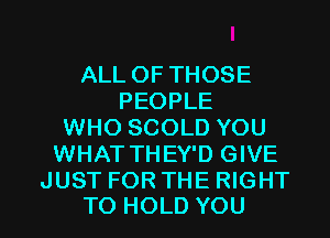 ALL OF THOSE
PEOPLE
WHO SCOLD YOU
WHAT THEY'D GIVE
JUST FOR THE RIGHT

TO HOLD YOU I