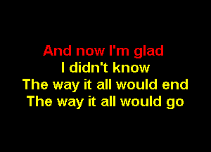 And now I'm glad
I didn't know

The way it all would end
The way it all would go