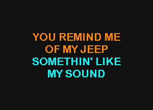 YOU REMIND ME
OF MYJEEP

SOMETHIN' LIKE
MY SOUND