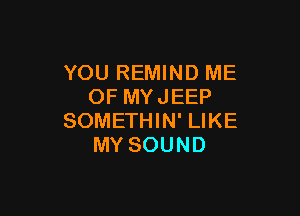 YOU REMIND ME
OF MYJEEP

SOMETHIN' LIKE
MY SOUND