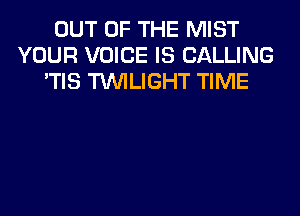 OUT OF THE MIST
YOUR VOICE IS CALLING
'TIS TWILIGHT TIME
