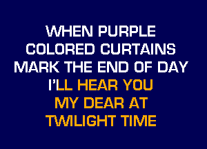 WHEN PURPLE
COLORED CURTAINS
MARK THE END OF DAY
I'LL HEAR YOU
MY DEAR AT
TWILIGHT TIME