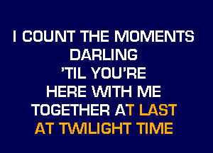 I COUNT THE MOMENTS
DARLING
'TIL YOU'RE
HERE WITH ME
TOGETHER AT LAST
AT TWILIGHT TIME