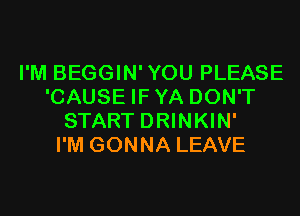 I'M BEGGIN'YOU PLEASE
'CAUSE IFYA DON'T
START DRINKIN'

I'M GONNA LEAVE