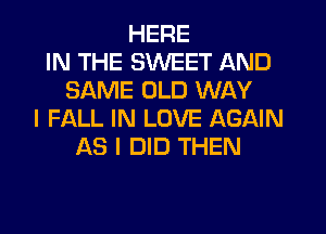 HERE
IN THE SWEET AND
SAME OLD WAY
I FALL IN LOVE AGAIN
AS I DID THEN