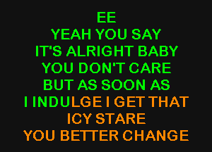 EE
YEAH YOU SAY
IT'S ALRIGHT BABY
YOU DON'T CARE
BUT AS SOON AS
I INDULGE I GETTHAT
ICY STARE
YOU BETTER CHANGE