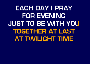 EACH DAY I PRAY
FOR EVENING
JUST TO BE WITH YOU
TOGETHER AT LAST
AT TWILIGHT TIME