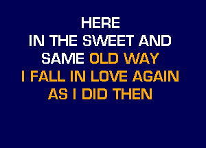 HERE
IN THE SWEET AND
SAME OLD WAY
I Ff-kLL IN LOVE AGAIN
AS I DID THEN