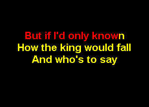 But if I'd only known
How the king would fall

And who's to say