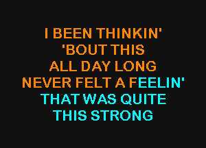 IBEEN THINKIN'
'BOUT THIS
ALL DAY LONG
NEVER FELTA FEELIN'
THAT WAS QUITE

THIS STRONG l