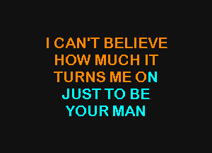 I CAN'T BELIEVE
HOW MUCH IT

TURNS ME ON
JUST TO BE
YOUR MAN