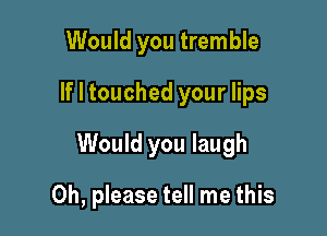 Would you tremble
If I touched your lips

Would you laugh

Oh, please tell me this