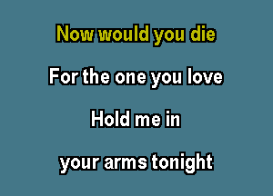 Now would you die

For the one you love

Hold me in

your arms tonight