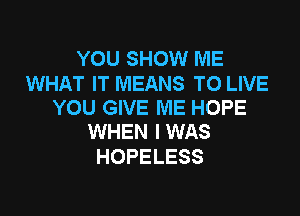 YOU SHOW ME

WHAT IT MEANS TO LIVE
YOU GIVE ME HOPE

WHEN I WAS
HOPELESS