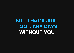 BUT THAT'S JUST
TOO MANY DAYS

WITHOUT YOU